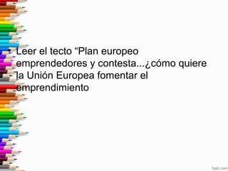 • Leer el tecto “Plan europeo
emprendedores y contesta...¿cómo quiere
la Unión Europea fomentar el
emprendimiento
 
