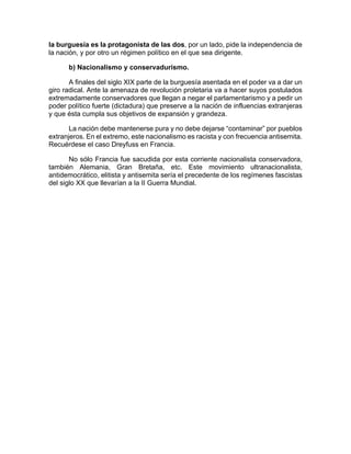 la burguesía es la protagonista de las dos, por un lado, pide la independencia de
la nación, y por otro un régimen político en el que sea dirigente.
b) Nacionalismo y conservadurismo.
A finales del siglo XIX parte de la burguesía asentada en el poder va a dar un
giro radical. Ante la amenaza de revolución proletaria va a hacer suyos postulados
extremadamente conservadores que llegan a negar el parlamentarismo y a pedir un
poder político fuerte (dictadura) que preserve a la nación de influencias extranjeras
y que ésta cumpla sus objetivos de expansión y grandeza.
La nación debe mantenerse pura y no debe dejarse “contaminar” por pueblos
extranjeros. En el extremo, este nacionalismo es racista y con frecuencia antisemita.
Recuérdese el caso Dreyfuss en Francia.
No sólo Francia fue sacudida por esta corriente nacionalista conservadora,
también Alemania, Gran Bretaña, etc. Este movimiento ultranacionalista,
antidemocrático, elitista y antisemita sería el precedente de los regímenes fascistas
del siglo XX que llevarían a la II Guerra Mundial.
 