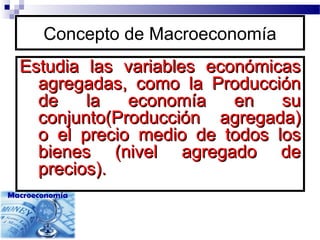 Concepto de Macroeconomía
Estudia las variables económicasEstudia las variables económicas
agregadas, como la Producciónagregadas, como la Producción
de la economía en sude la economía en su
conjunto(Producción agregada)conjunto(Producción agregada)
o el precio medio de todos loso el precio medio de todos los
bienes (nivel agregado debienes (nivel agregado de
precios).precios).