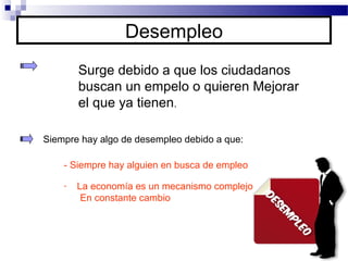 Desempleo
Surge debido a que los ciudadanos
buscan un empelo o quieren Mejorar
el que ya tienen.
Siempre hay algo de desempleo debido a que:
- Siempre hay alguien en busca de empleo
- La economía es un mecanismo complejo
En constante cambio