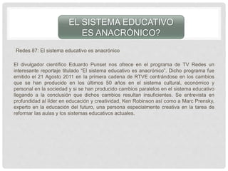 Redes 87: El sistema educativo es anacrónico
El divulgador científico Eduardo Punset nos ofrece en el programa de TV Redes un
interesante reportaje titulado “El sistema educativo es anacrónico”. Dicho programa fue
emitido el 21 Agosto 2011 en la primera cadena de RTVE centrándose en los cambios
que se han producido en los últimos 50 años en el sistema cultural, económico y
personal en la sociedad y si se han producido cambios paralelos en el sistema educativo
llegando a la conclusión que dichos cambios resultan insuficientes. Se entrevista en
profundidad al líder en educación y creatividad, Ken Robinson así como a Marc Prensky,
experto en la educación del futuro, una persona especialmente creativa en la tarea de
reformar las aulas y los sistemas educativos actuales.
EL SISTEMA EDUCATIVO
ES ANACRÓNICO?
 