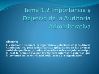 Objetivo:
El estudiante reconoce la importancia y objetivos de la Auditoria
Administrativa, para identificar sus aplicaciones en las diversas
entidades públicas, privadas, educativas o de cualquier otro tipo,
lo cual le permite evaluar los factores internos y externos que
intervienen en las actividades cotidianas de la organización
 