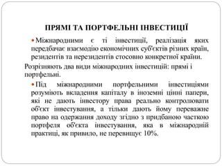 ПРЯМІ ТА ПОРТФЕЛЬНІ ІНВЕСТИЦІЇ
Міжнародними є ті інвестиції, реалізація яких
передбачає взаємодію економічних суб'єктів різних країн,
резидентів та нерезидентів стосовно конкретної країни.
Розрізняють два види міжнародних інвестицій: прямі і
портфельні.
Під міжнародними портфельними інвестиціями
розуміють вкладення капіталу в іноземні цінні папери,
які не дають інвестору права реально контролювати
об'єкт інвестування, а тільки дають йому переважне
право на одержання доходу згідно з придбаною часткою
портфеля об'єкта інвестування, яка в міжнародній
практиці, як привило, не перевищує 10%.
 