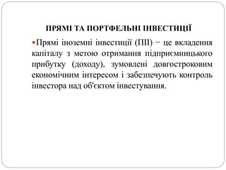 ПРЯМІ ТА ПОРТФЕЛЬНІ ІНВЕСТИЦІЇ
Прямі іноземні інвестиції (ПІІ) − це вкладення
капіталу з метою отримання підприємницького
прибутку (доходу), зумовлені довгостроковим
економічним інтересом і забезпечують контроль
інвестора над об'єктом інвестування.
 