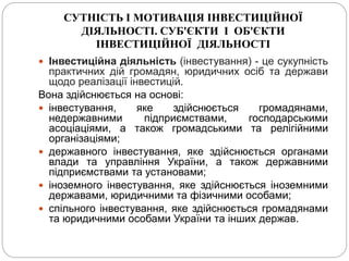 СУТНІСТЬ І МОТИВАЦІЯ ІНВЕСТИЦІЙНОЇ
ДІЯЛЬНОСТІ. СУБ'ЄКТИ І ОБ'ЄКТИ
ІНВЕСТИЦІЙНОЇ ДІЯЛЬНОСТІ
 Інвестиційна діяльність (інвестування) - це сукупність
практичних дій громадян, юридичних осіб та держави
щодо реалізації інвестицій.
Вона здійснюється на основі:
 інвестування, яке здійснюється громадянами,
недержавними підприємствами, господарськими
асоціаціями, а також громадськими та релігійними
організаціями;
 державного інвестування, яке здійснюється органами
влади та управління України, а також державними
підприємствами та установами;
 іноземного інвестування, яке здійснюється іноземними
державами, юридичними та фізичними особами;
 спільного інвестування, яке здійснюється громадянами
та юридичними особами України та інших держав.
 