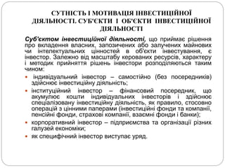 СУТНІСТЬ І МОТИВАЦІЯ ІНВЕСТИЦІЙНОЇ
ДІЯЛЬНОСТІ. СУБ'ЄКТИ І ОБ'ЄКТИ ІНВЕСТИЦІЙНОЇ
ДІЯЛЬНОСТІ
Суб'єктом інвестиційної діяльності, що приймає рішення
про вкладення власних, запозичених або залучених майнових
чи інтелектуальних цінностей в об'єкти інвестування, є
інвестор. Залежно від масштабу керованих ресурсів, характеру
і методик прийняття рішень інвестори розподіляються таким
чином:
 індивідуальний інвестор – самостійно (без посередників)
здійснює інвестиційну діяльність;
 інституційний інвестор – фінансовий посередник, що
акумулює кошти індивідуальних інвесторів і здійснює
спеціалізовану інвестиційну діяльність, як правило, стосовно
операцій з цінними паперами (інвестиційні фонди та компанії,
пенсійні фонди, страхові компанії, взаємні фонди і банки);
 корпоративний інвестор – підприємства та організації різних
галузей економіки;
 як специфічний інвестор виступає уряд.
 