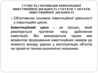 СУТНІСТЬ І МОТИВАЦІЯ МІЖНАРОДНОЇ
ІНВЕСТИЦІЙНОЇ ДІЯЛЬНОСТІ. СУБ'ЄКТИ І ОБ'ЄКТИ
ІНВЕСТИЦІЙНОЇ ДІЯЛЬНОСТІ
 Об'єктивною основою інвестиційної діяльності
є інвестиційні цикли.
Інвестиційний цикл - це процес, який
реалізується протягом часу здійснення
інвестицій. Він визначається часом між
моментом формування інвестиційних намірів до
моменту виходу зданих у експлуатацію об'єктів
на проектні техніко-економічні показники.
 