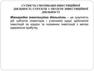 СУТНІСТЬ І МОТИВАЦІЯ ІНВЕСТИЦІЙНОЇ
ДІЯЛЬНОСТІ. СУБ'ЄКТИ І ОБ'ЄКТИ ІНВЕСТИЦІЙНОЇ
ДІЯЛЬНОСТІ
Міжнародна інвестиційна діяльність – це сукупність
дій суб'єктів (інвесторів і учасників) щодо здійснення
інвестицій за кордон та іноземних інвестицій з метою
одержання прибутку.
 