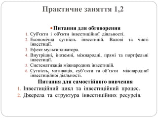 Практичне заняття 1,2
Питання для обговорення
1. Суб'єкти і об'єкти інвестиційної діяльності.
2. Економічна сутність інвестицій. Валові та чисті
інвестиції.
3. Ефект мультиплікатора.
4. Внутрішні, іноземні, міжнародні, прямі та портфельні
інвестиції.
5. Систематизація міжнародних інвестицій.
6. Сутність, мотивація, суб’єкти та об’єкти міжнародної
інвестиційної діяльності.
Питання для самостійного вивчення
1. Інвестиційний цикл та інвестиційний процес.
2. Джерела та структура інвестиційних ресурсів.
 