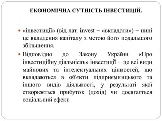 ЕКОНОМІЧНА СУТНІСТЬ ІНВЕСТИЦІЙ.
 «інвестиції» (від лат. invest − «вкладати») − нині
це вкладення капіталу з метою його подальшого
збільшення.
 Відповідно до Закону України «Про
інвестиційну діяльність» інвестиції − це всі види
майнових та інтелектуальних цінностей, що
вкладаються в об'єкти підприємницького та
іншого видів діяльності, у результаті якої
створюється прибуток (дохід) чи досягається
соціальний ефект.
 