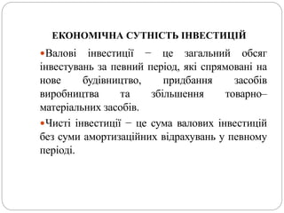 ЕКОНОМІЧНА СУТНІСТЬ ІНВЕСТИЦІЙ
Валові інвестиції − це загальний обсяг
інвестувань за певний період, які спрямовані на
нове будівництво, придбання засобів
виробництва та збільшення товарно–
матеріальних засобів.
Чисті інвестиції − це сума валових інвестицій
без суми амортизаційних відрахувань у певному
періоді.
 