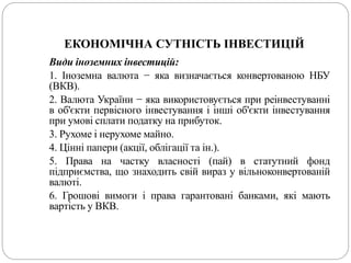 ЕКОНОМІЧНА СУТНІСТЬ ІНВЕСТИЦІЙ
Види іноземних інвестицій:
1. Іноземна валюта − яка визначається конвертованою НБУ
(ВКВ).
2. Валюта України − яка використовується при реінвестуванні
в об'єкти первісного інвестування і інші об'єкти інвестування
при умові сплати податку на прибуток.
3. Рухоме і нерухоме майно.
4. Цінні папери (акції, облігації та ін.).
5. Права на частку власності (пай) в статутний фонд
підприємства, що знаходить свій вираз у вільноконвертованій
валюті.
6. Грошові вимоги і права гарантовані банками, які мають
вартість у ВКВ.
 