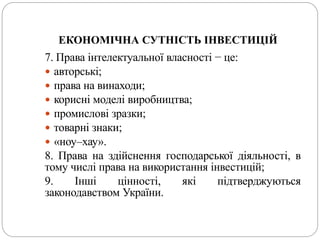 ЕКОНОМІЧНА СУТНІСТЬ ІНВЕСТИЦІЙ
7. Права інтелектуальної власності − це:
 авторські;
 права на винаходи;
 корисні моделі виробництва;
 промислові зразки;
 товарні знаки;
 «ноу–хау».
8. Права на здійснення господарської діяльності, в
тому числі права на використання інвестицій;
9. Інші цінності, які підтверджуються
законодавством України.
 