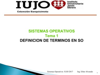 1
SISTEMAS OPERATIVOS
Tema 1
DEFINICION DE TERMINOS EN SO
Sistemas Operativos IUJO 2017 Ing. Eibar Alvarado
 