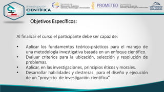 Objetivos Específicos:
Al finalizar el curso el participante debe ser capaz de:
• Aplicar los fundamentos teórico-prácticos para el manejo de
una metodología investigativa basada en un enfoque científico.
• Evaluar criterios para la ubicación, selección y resolución de
problemas.
• Aplicar, en las investigaciones, principios éticos y morales.
• Desarrollar habilidades y destrezas para el diseño y ejecución
de un “proyecto de investigación científica”.
 