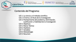 Contenido del Programa:
UD 1: La ciencia y el método científico.
UD 2: El tema y el título de la investigación
UD 3: Planteamiento del problema, Delimitación,
Justificación y Viabilidad de la Investigación
UD 4: Objetivos
UD 5: Marco Teórico
UD 6: Hipótesis
UD 7: Variables
UD 8: Metodología
UD 9: Resumen
 
