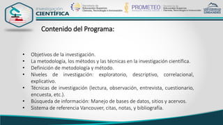 Contenido del Programa:
• Objetivos de la investigación.
• La metodología, los métodos y las técnicas en la investigación científica.
• Definición de metodología y método.
• Niveles de investigación: exploratorio, descriptivo, correlacional,
explicativo.
• Técnicas de investigación (lectura, observación, entrevista, cuestionario,
encuesta, etc.).
• Búsqueda de información: Manejo de bases de datos, sitios y acervos.
• Sistema de referencia Vancouver, citas, notas, y bibliografía.
 