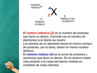 El número atómico (Z) es el número de protones
que tiene un átomo. Coincide con el número de
electrones si el átomo es neutro.
Los átomos de un elemento tienen el mismo número
de protones, por lo tanto, tienen el mismo número
atómico.
El número másico (A) es la suma de protones y
neutrones que tiene un átomo. Es el número entero
más próximo a la masa del átomo medida en
unidades de masa atómica.
XZ
A
SÍMBOLO DEL
ELEMENTONÚMERO
ATÓMICO
NÚMERO
MÁSICO
 