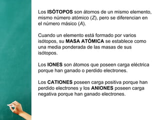 Los ISÓTOPOS son átomos de un mismo elemento,
mismo número atómico (Z), pero se diferencian en
el número másico (A).
Cuando un elemento está formado por varios
isótopos, su MASA ATÓMICA se establece como
una media ponderada de las masas de sus
isótopos.
Los IONES son átomos que poseen carga eléctrica
porque han ganado o perdido electrones.
Los CATIONES poseen carga positiva porque han
perdido electrones y los ANIONES poseen carga
negativa porque han ganado electrones.
 