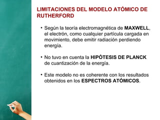 LIMITACIONES DEL MODELO ATÓMICO DE
RUTHERFORD
●
Según la teoría electromagnética de MAXWELL,
el electrón, como cualquier partícula cargada en
movimiento, debe emitir radiación perdiendo
energía.
●
No tuvo en cuenta la HIPÓTESIS DE PLANCK
de cuantización de la energía.
●
Este modelo no es coherente con los resultados
obtenidos en los ESPECTROS ATÓMICOS.
 