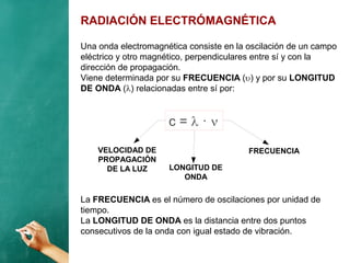 RADIACIÓN ELECTRÓMAGNÉTICA
Una onda electromagnética consiste en la oscilación de un campo
eléctrico y otro magnético, perpendiculares entre sí y con la
dirección de propagación.
Viene determinada por su FRECUENCIA () y por su LONGITUD
DE ONDA () relacionadas entre sí por:
c =  · 
VELOCIDAD DE
PROPAGACIÓN
DE LA LUZ
FRECUENCIA
LONGITUD DE
ONDA
La FRECUENCIA es el número de oscilaciones por unidad de
tiempo.
La LONGITUD DE ONDA es la distancia entre dos puntos
consecutivos de la onda con igual estado de vibración.
 