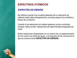 ESPECTROS ATÓMICOS
Se obtiene cuando una muestra gaseosa de un elemento se
calienta hasta altas temperaturas y se hace pasar la luz emitida a
través de un prisma.
Cuando a los elementos en estado gaseoso se les suministra
energía, éstos emiten radiaciones de determinadas longitudes de
onda.
Estas radiaciones dispersadas en un prisma de un espectroscopio
se ven como una serie de rayas, y el conjunto de las mismas es lo
que se conoce como ESPECTRO DE EMISIÓN.
ESPECTRO DE EMISIÓN
 