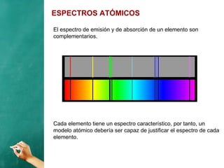 ESPECTROS ATÓMICOS
El espectro de emisión y de absorción de un elemento son
complementarios.
Cada elemento tiene un espectro característico, por tanto, un
modelo atómico debería ser capaz de justificar el espectro de cada
elemento.
 
