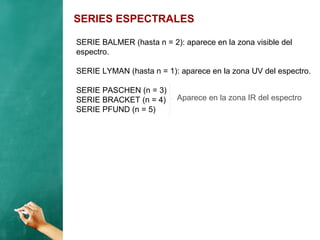 SERIES ESPECTRALES
SERIE BALMER (hasta n = 2): aparece en la zona visible del
espectro.
SERIE LYMAN (hasta n = 1): aparece en la zona UV del espectro.
SERIE PASCHEN (n = 3)
SERIE BRACKET (n = 4)
SERIE PFUND (n = 5)
Aparece en la zona IR del espectro
 