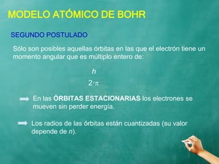MODELO ATÓMICO DE BOHR
Sólo son posibles aquellas órbitas en las que el electrón tiene un
momento angular que es múltiplo entero de:
SEGUNDO POSTULADO
h
2·
En las ÓRBITAS ESTACIONARIAS los electrones se
mueven sin perder energía.
Los radios de las órbitas están cuantizadas (su valor
depende de n).
 