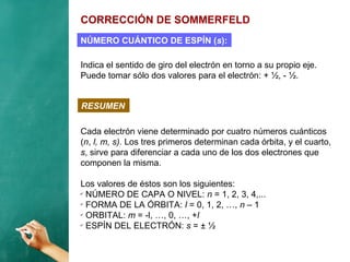 CORRECCIÓN DE SOMMERFELD
Indica el sentido de giro del electrón en torno a su propio eje.
Puede tomar sólo dos valores para el electrón: + ½, - ½.
NÚMERO CUÁNTICO DE ESPÍN (s):
RESUMEN
Cada electrón viene determinado por cuatro números cuánticos
(n, l, m, s). Los tres primeros determinan cada órbita, y el cuarto,
s, sirve para diferenciar a cada uno de los dos electrones que
componen la misma.
Los valores de éstos son los siguientes:
✔
NÚMERO DE CAPA O NIVEL: n = 1, 2, 3, 4,...
✔
FORMA DE LA ÓRBITA: l = 0, 1, 2, …, n – 1
✔
ORBITAL: m = -l, …, 0, …, +l
✔
ESPÍN DEL ELECTRÓN: s = ± ½
 