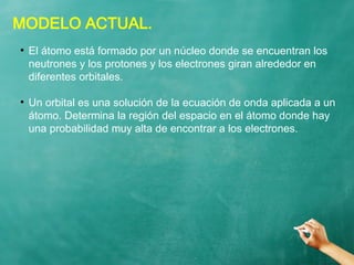 MODELO ACTUAL.
●
El átomo está formado por un núcleo donde se encuentran los
neutrones y los protones y los electrones giran alrededor en
diferentes orbitales.
●
Un orbital es una solución de la ecuación de onda aplicada a un
átomo. Determina la región del espacio en el átomo donde hay
una probabilidad muy alta de encontrar a los electrones.
 
