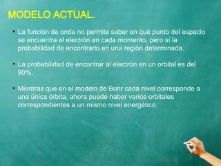 MODELO ACTUAL.
●
La función de onda no permite saber en qué punto del espacio
se encuentra el electrón en cada momento, pero sí la
probabilidad de encontrarlo en una región determinada.
●
La probabilidad de encontrar al electrón en un orbital es del
90%.
●
Mientras que en el modelo de Bohr cada nivel corresponde a
una única órbita, ahora puede haber varios orbitales
correspondientes a un mismo nivel energético.
 
