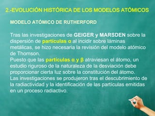 2.-EVOLUCIÓN HISTÓRICA DE LOS MODELOS ATÓMICOS
Tras las investigaciones de GEIGER y MARSDEN sobre la
dispersión de partículas α al incidir sobre láminas
metálicas, se hizo necesaria la revisión del modelo atómico
de Thomson.
Puesto que las partículas α y β atraviesan el átomo, un
estudio riguroso de la naturaleza de la desviación debe
proporcionar cierta luz sobre la constitución del átomo.
Las investigaciones se produjeron tras el descubrimiento de
la radiactividad y la identificación de las partículas emitidas
en un proceso radiactivo.
MODELO ATÓMICO DE RUTHERFORD
 