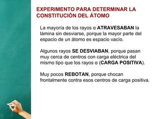 EXPERIMENTO PARA DETERMINAR LA
CONSTITUCIÓN DEL ÁTOMO
La mayoría de los rayos α ATRAVESABAN la
lámina sin desviarse, porque la mayor parte del
espacio de un átomo es espacio vacío.
Algunos rayos SE DESVIABAN, porque pasan
muy cerca de centros con carga eléctrica del
mismo tipo que los rayos α (CARGA POSITIVA).
Muy pocos REBOTAN, porque chocan
frontalmente contra esos centros de carga positiva.
 