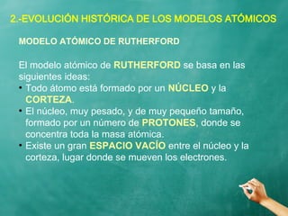 2.-EVOLUCIÓN HISTÓRICA DE LOS MODELOS ATÓMICOS
El modelo atómico de RUTHERFORD se basa en las
siguientes ideas:
●
Todo átomo está formado por un NÚCLEO y la
CORTEZA.
●
El núcleo, muy pesado, y de muy pequeño tamaño,
formado por un número de PROTONES, donde se
concentra toda la masa atómica.
●
Existe un gran ESPACIO VACÍO entre el núcleo y la
corteza, lugar donde se mueven los electrones.
MODELO ATÓMICO DE RUTHERFORD
 