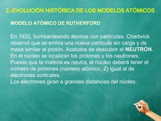 2.-EVOLUCIÓN HISTÓRICA DE LOS MODELOS ATÓMICOS
En 1932, bombardeando átomos con partículas, Chadwick
observó que se emitía una nueva partícula sin carga y de
masa similar al protón. Acababa de descubrir el NEUTRÓN.
En el núcleo se localizan los protones y los neutrones.
Puesto que la materia es neutra, el núcleo deberá tener el
número de protones (número atómico, Z) igual al de
electrones corticales.
Los electrones giran a grandes distancias del núcleo.
MODELO ATÓMICO DE RUTHERFORD
 