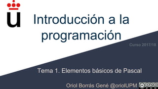 Introducción a la
programación
Tema 1. Elementos básicos de Pascal
Oriol Borrás Gené @oriolUPM
Curso 2017/18
 