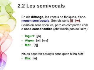 2.2 Les semivocals
En els diftongs, les vocals no tòniques, s’ano-
menen semivocals. Són els sons [j] i [w].
Semblen sons vocàlics, però es comporten com
a sons consonàntics (obstrucció pas de l’aire).
•  Iogurt: [jo]
•  Aigua: [aj] [wǝ]
•  Mai: [aj]
No es posaran aquests sons quan hi ha hiat
•  Dia: [iǝ]
 