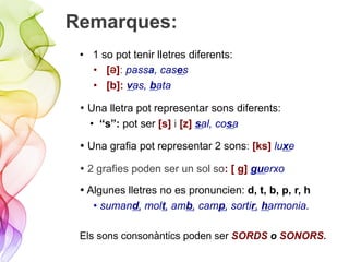 Remarques:
•  1 so pot tenir lletres diferents:
•  [Ə]: passa, cases
•  [b]: vas, bata
• Una lletra pot representar sons diferents:
•  “s”: pot ser [s] i [z] sal, cosa
• Una grafia pot representar 2 sons: [ks] luxe
• 2 grafies poden ser un sol so: [ g] guerxo
• Algunes lletres no es pronuncien: d, t, b, p, r, h
• sumand, molt, amb, camp, sortir, harmonia.
Els sons consonàntics poden ser SORDS o SONORS.
 