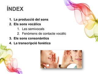 ÍNDEX
1.  La producció del sons
2.  Els sons vocàlics
1.  Les semivocals
2.  Fenòmens de contacte vocàlic
3.  Els sons consonàntics
4.  La transcripció fonètica
 