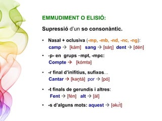 EMMUDIMENT O ELISIÓ:
Supressió d’un so consonàntic.
•  Nasal + oclusiva (-mp, -mb, -nd, -nc, -ng):
camp à [kám] sang à [sáŋ] dent à [dén]
•  -p- en grups –mpt, -mpc:
Compte à [kómtǝ]
•  -r final d’inifitius, sufixos…
Cantar à [kǝṋtá] por à [pó]
•  -t finals de gerundis i altres:
Fent à [fén] alt à [ál]
•  -s d’alguns mots: aquest à [ǝk#"t]
 