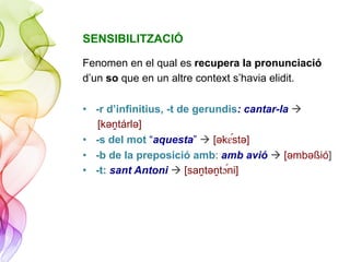 SENSIBILITZACIÓ
Fenomen en el qual es recupera la pronunciació
d’un so que en un altre context s’havia elidit.
•  -r d’infinitius, -t de gerundis: cantar-la à
[kǝṋtárlǝ]
•  -s del mot “aquesta” à [ǝk#"stǝ]
•  -b de la preposició amb: amb avió à [ǝmbǝßió]
•  -t: sant Antoni à [saṋtǝṋt!"ni]
 
