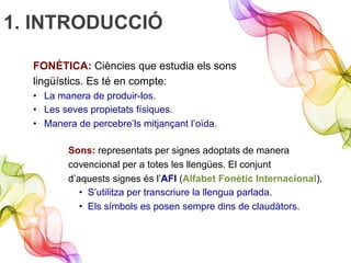 1. INTRODUCCIÓ
FONÈTICA: Ciències que estudia els sons
lingüístics. Es té en compte:
•  La manera de produir-los.
•  Les seves propietats físiques.
•  Manera de percebre’ls mitjançant l’oïda.
Sons: representats per signes adoptats de manera
covencional per a totes les llengües. El conjunt
d’aquests signes és l’AFI (Alfabet Fonètic Internacional).
•  S’utilitza per transcriure la llengua parlada.
•  Els símbols es posen sempre dins de claudàtors.
 