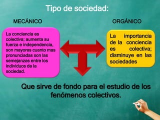 MECÁNICO ORGÁNICO
La conciencia es
colectiva; aumenta su
fuerza e independencia,
son mayores cuanto mas
pronunciadas son las
semejanzas entre los
individuos de la
sociedad.
La importancia
de la conciencia
es colectiva;
disminuye en las
sociedades
Que sirve de fondo para el estudio de los
fenómenos colectivos.
Tipo de sociedad:
 