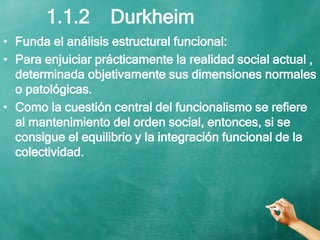 1.1.2 Durkheim
• Funda el análisis estructural funcional:
• Para enjuiciar prácticamente la realidad social actual ,
determinada objetivamente sus dimensiones normales
o patológicas.
• Como la cuestión central del funcionalismo se refiere
al mantenimiento del orden social, entonces, si se
consigue el equilibrio y la integración funcional de la
colectividad.
 
