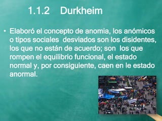 • Elaboró el concepto de anomia, los anómicos
o tipos sociales desviados son los disidentes,
los que no están de acuerdo; son los que
rompen el equilibrio funcional, el estado
normal y, por consiguiente, caen en le estado
anormal.
1.1.2 Durkheim
 