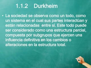 • La sociedad se observa como un todo, como
un sistema en el cual sus partes interactúan y
están relacionadas entre sí. Este todo puede
ser considerado como una estructura parcial,
compuesta por subgrupos que ejercen una
influencia definitiva en los cambios o
alteraciones en la estructura total.
1.1.2 Durkheim
 