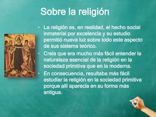 Sobre la religión
• La religión es, en realidad, el hecho social
inmaterial por excelencia y su estudio
permitió nueva luz sobre todo este aspecto
de sus sistema teórico.
• Creía que era mucho más fácil entender la
naturaleza esencial de la religión en la
sociedad primitiva que en la moderna.
• En consecuencia, resultaba más fácil
estudiar la religión en la sociedad primitiva
porque allí aparecía en su forma más
antigua.
 