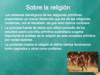 Sobre la religión
• Los sistemas ideológicos de las religiones primitivas
presentaban un menor desarrollo que los de las religiones
modernas, con el resultado de que eran menos confusos.
• La principal fuente de datos que utilizó procedía de los
estudios sobre una tribu primitiva australiana juzgaba
importante el análisis de la religión en esta sociedad primitiva
por varias razones.
• La sociedad creaba la religión al definir ciertos fenómenos
como sagrados y otros como profanos.
 