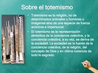 Sobre el totemismo
• Totemismo es la religión, no de
determinados animales u hombres o
imágenes sino de una especie de fuerza
anónima e impersonal.
• El totemismo es la representación
simbólica de la conciencia colectiva, y la
conciencia colectiva, a su vez, se deriva de
la sociedad. La sociedad es la fuente de la
conciencia colectiva, de la religión, del
concepto de Dios y en última instancia de
todo lo sagrado.
 